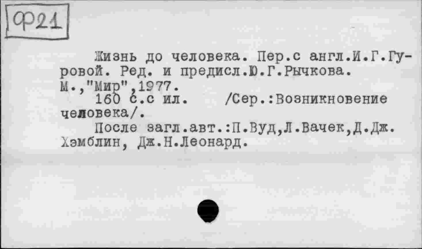 ﻿Ф21
Жизнь до человека. Пер.с англ.И.Г.Гуровой. Ред. и предисл.Ю.Г.Рычкова.
М.»"Мир",1977.
160 с.с ил. /Сер. возникновение человека/.
После загл.авт.:П.Вуд,Л.Бачек,Д.Дж. Хэмблин, Дж.Н.Леонард.